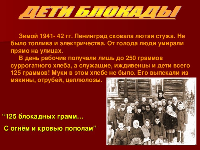 Зимой 1941- 42 гг. Ленинград сковала лютая стужа. Не было топлива и электричества. От голода люди умирали прямо на улицах. В день рабочие получали лишь до 250 граммов суррогатного хлеба, а служащие, иждивенцы и дети всего 125 граммов! Муки в этом хлебе не было. Его выпекали из мякины, отрубей, целлюлозы.   “ 125 блокадных грамм…  С огнём и кровью пополам”