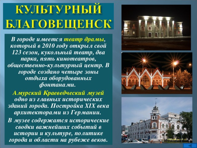 В городе имеется театр драмы , который в 2010 году открыл свой 123 сезон, кукольный театр, два парка, пять кинотеатров, общественно-культурный центр. В городе создано четыре зоны отдыха оборудованных фонтанами. Амурский Краеведческий музей одно из главных исторических зданий города. Постройка XIX века архитекторами из Германии. В музее содержатся исторические сводки важнейших событий в истории и культуре, политике города и области на рубеже веков.