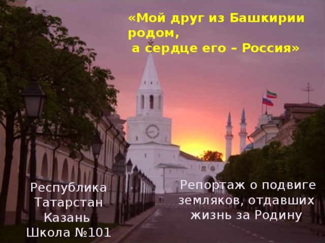 «Мой друг из Башкирии родом,  а сердце его – Россия»  Репортаж о подвиге земляков, отдавших жизнь за Родину Республика Татарстан Казань Школа №101