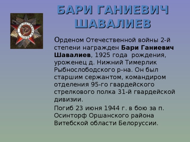 БАРИ ГАНИЕВИЧ ШАВАЛИЕВ      О рденом Отечественной войны 2-й степени награжден Бари Ганиевич Шавалиев , 1925 г ода р ождения , урож енец д. Нижний Тимерлик Рыбнослободского р-на. Он был старшим сержантом, командиром отделения 95-го гвардейского стрелкового полка 31-й гвардейской дивизии.    Погиб 23 июня 1944 г. в бою за п. Осинторф Оршанского района Витебской области Белоруссии.