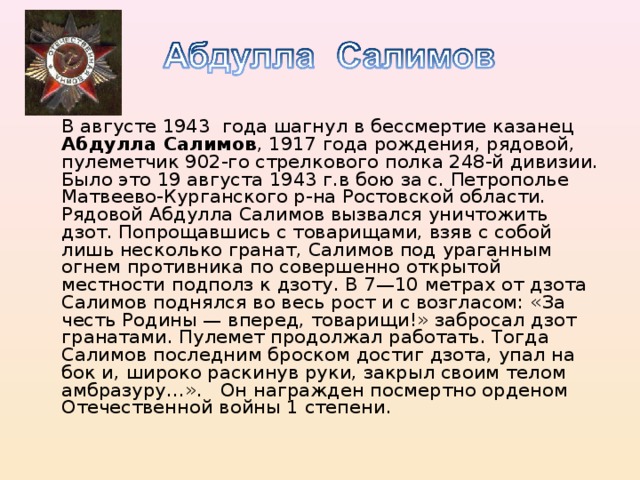 В августе 1943 года шагнул в бессмертие казанец Абдулла Салимов , 1917 года рождения, рядовой, пулеметчик 902-го стрелкового полка 248-й дивизии. Было это 19 августа 1943 г.в бою за с. Петрополье Матвеево-Курганского р-на Ростовской области. Рядовой Абдулла Салимов вызвался уничтожить дзот. Попрощавшись с товарищами, взяв с собой лишь несколько гранат, Салимов под ураганным огнем противника по совершенно открытой местности подполз к дзоту. В 7—10 метрах от дзота Салимов поднялся во весь рост и с возгласом: «За честь Родины — вперед, товарищи!» забросал дзот гранатами. Пулемет продолжал работать. Тогда Салимов последним броском достиг дзота, упал на бок и, широко раскинув руки, закрыл своим телом амбразуру…». Он награжден посмертно орденом Отечественной войны 1 степени.