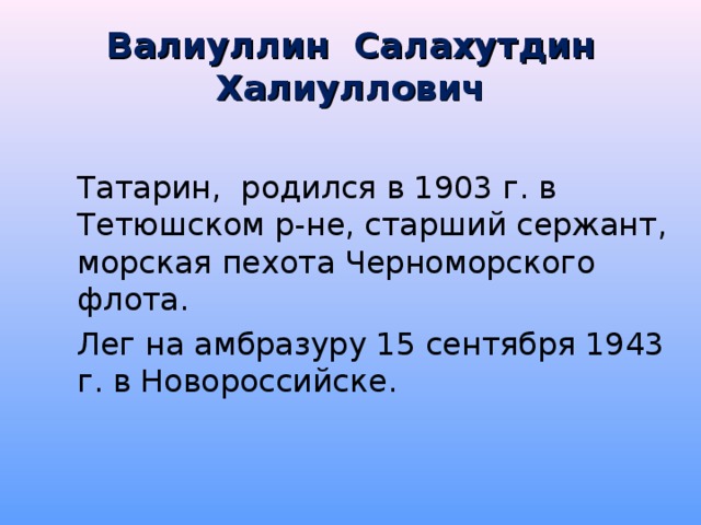 Валиуллин Салахутдин Халиуллович   Татарин, родился в 1903 г. в Тетюшском р-не, старший сержант, морская пехота Черноморского флота.   Лег на амбразуру 15 сентября 1943 г. в Новороссийске.