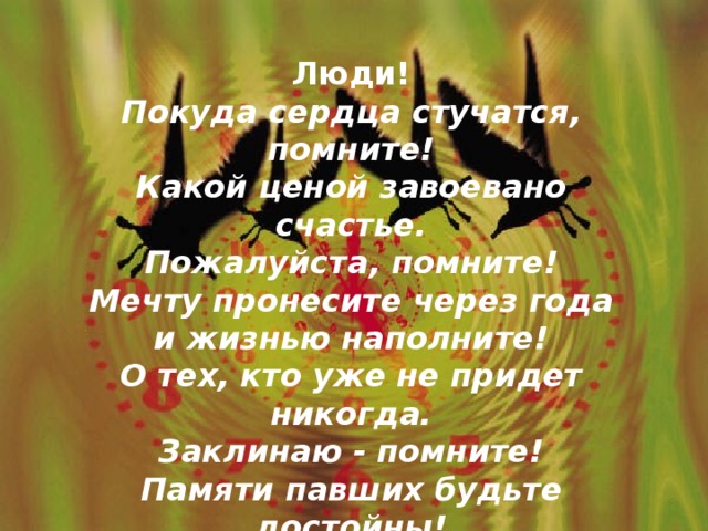 Люди! Покуда сердца стучатся, помните! Какой ценой завоевано счастье. Пожалуйста, помните! Мечту пронесите через года и жизнью наполните! О тех, кто уже не придет никогда. Заклинаю - помните! Памяти павших будьте достойны! Вечно достойны !