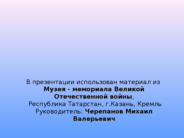 В презентации использован материал из  Музея - мемориала Великой Отечественной войны ,  Республика Татарстан, г.Казань, Кремль  Руководитель: Черепанов Михаил Валерьевич