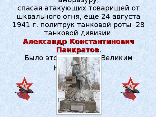 Первым лег на вражескую амбразуру, спасая атакующих товарищей от шквального огня, еще 24 августа 1941 г. политрук танковой роты 28 танковой дивизии Александр Константинович Панкратов . Было это в боях под Великим Новгородом .