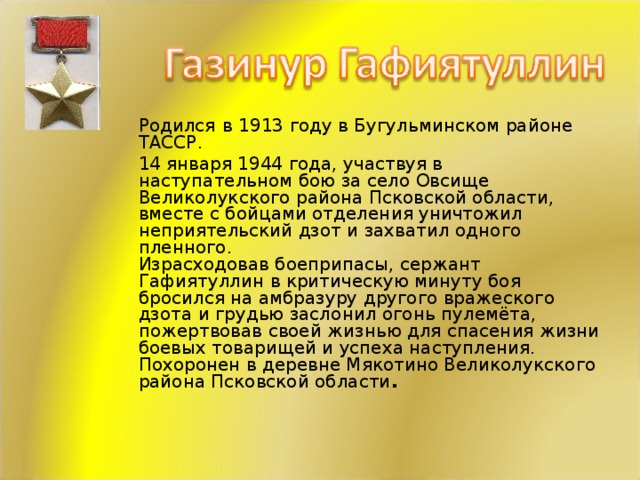Родился  в  1913 году в Бугульминском районе ТАССР.   14 января 1944 года, участвуя в наступательном бою за село Овсище Великолукского района Псковской области, вместе с бойцами отделения уничтожил неприятельский дзот и захватил одного пленного.  Израсходовав боеприпасы, сержант Гафиятуллин в критическую минуту боя бросился на амбразуру другого вражеского дзота и грудью заслонил огонь пулемёта, пожертвовав своей жизнью для спасения жизни боевых товарищей и успеха наступления.  Похоронен в деревне Мякотино Великолукского района Псковской области .