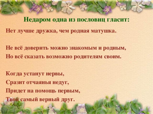 Недаром одна из пословиц гласит:    Нет лучше дружка, чем родная матушка.  Не всё доверить можно знакомым и родным,  Но всё сказать возможно родителям своим.  Когда устанут нервы, Сразит отчаянья недуг, Придет на помощь первым, Твой самый верный друг. 