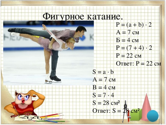 Фигурное катание. Р = ( a + b) ∙ 2 A = 7 см Б = 4 см P = (7 + 4) ∙ 2 P = 22 см Ответ: Р = 22 см S = a ∙ b A = 7 см B = 4 см S = 7 ∙ 4 S = 28 см² Ответ: S = 28 см²