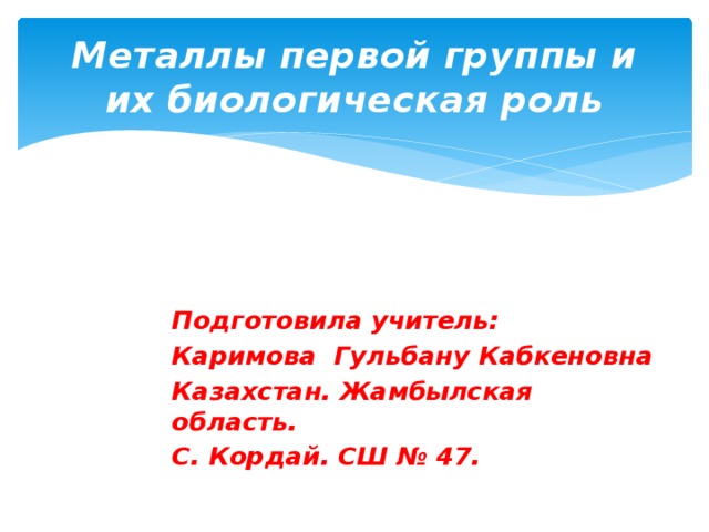 Металлы первой группы и их биологическая роль      Подготовила учитель: Каримова Гульбану Кабкеновна Казахстан. Жамбылская область. С. Кордай. СШ № 47.