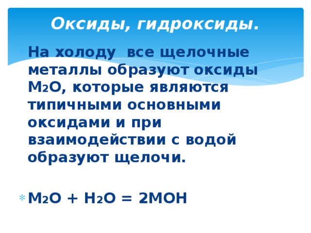 Оксиды, гидроксиды.   На холоду все щелочные металлы образуют оксиды М 2 О, которые являются типичными основными оксидами и при взаимодействии с водой образуют щелочи.