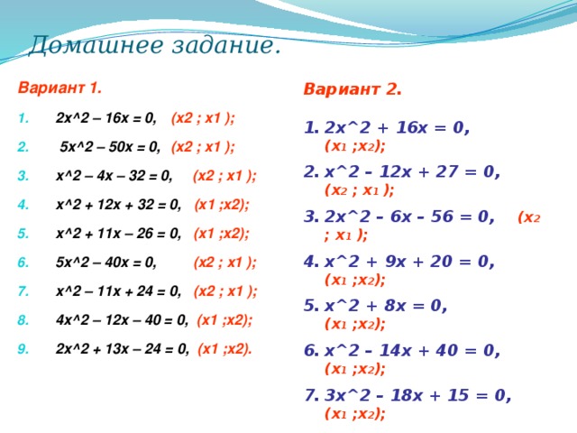 Домашнее задание. Вариант 1.  2х^2 – 16x = 0,  (x2 ; x1 );   5x^2 – 50x = 0,  (x2 ; x1 ); x^2 – 4x – 32 = 0, (x2 ; x1 ); x^2 + 12x + 32 = 0, (x1 ;x2); x^2 + 11x – 26 = 0, (x1 ;x2); 5x^2 – 40x = 0, (x2 ; x1 );  x^2 – 11x + 24 = 0, (x2 ; x1 ); 4x^2 – 12x – 40 = 0, (x1 ;x2); 2x^2 + 13x – 24 = 0, (x1 ;x2).  Вариант 2.   2x^2 + 16x = 0,  (x 1 ;x 2 ); x^2 – 12x + 27 = 0,  (x 2 ; x 1 ); 2x^2 – 6x – 56 = 0,  (x 2 ; x 1 ); x^2 + 9x + 20 = 0,  (x 1 ;x 2 ); x^2 + 8x = 0,  (x 1 ;x 2 ); x^2 – 14x + 40 = 0,  (x 1 ;x 2 ); 3x^2 – 18x + 15 = 0,  (x 1 ;x 2 ); 4x^2 – 24x + 32 = 0,  (x 1 ;x 2 ); x^2 – 3x + 2,25 = 0,  (x 1 ;x 2 );