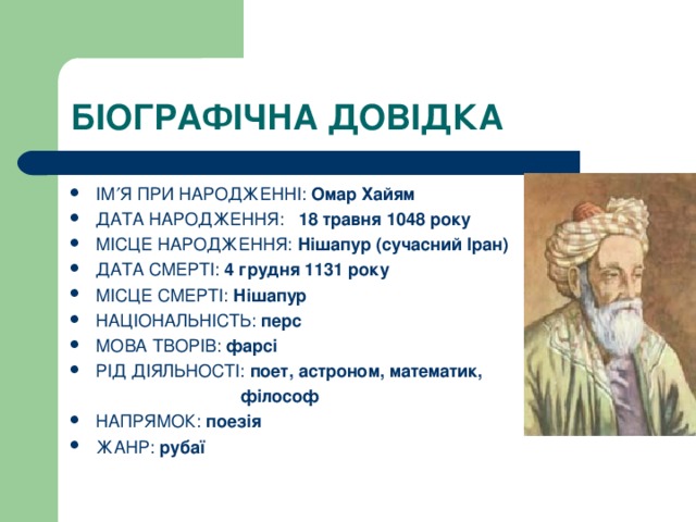 БІОГРАФІЧНА ДОВІДКА ІМ  Я ПРИ НАРОДЖЕННІ: Омар Хайям ДАТА НАРОДЖЕННЯ: 18 травня 1048 року МІСЦЕ НАРОДЖЕННЯ: Нішапур (сучасний Іран) ДАТА СМЕРТІ: 4 грудня 1131 року МІСЦЕ СМЕРТІ: Нішапур НАЦІОНАЛЬНІСТЬ: перс МОВА ТВОРІВ: фарсі РІД ДІЯЛЬНОСТІ: поет, астроном, математик,  філософ