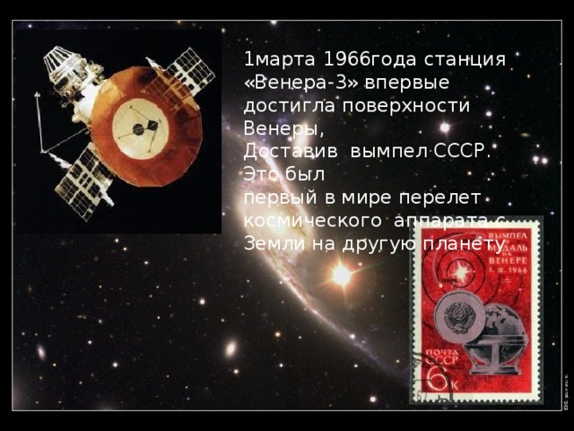 1марта 1966года станция «Венера-3» впервые достигла поверхности Венеры, Доставив вымпел СССР. Это был первый в мире перелет космического аппарата с Земли на другую планету