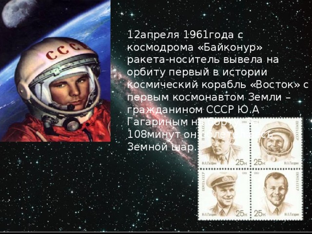 12апреля 1961года с космодрома «Байконур» ракета-носитель вывела на орбиту первый в истории космический корабль «Восток» с первым космонавтом Земли – гражданином СССР Ю.А Гагариным на борту. За 108минут он облетел весь Земной шар.