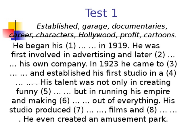 Test 1  Established, garage, documentaries, career, characters, Hollywood, profit, cartoons.  He began his (1) … … in 1919. He was first involved in advertising and later (2) … … his own company. In 1923 he came to (3) … … and established his first studio in a (4) … ... . His talent was not only in creating funny (5) … … but in running his empire and making (6) … … out of everything. His studio produced (7) … …, films and (8) … … . He even created an amusement park.