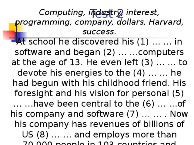 Test 2 Computing, industry, interest, programming, company, dollars, Harvard, success. At school he discovered his (1) … … in software and began (2) … …computers at the age of 13. He even left (3) … … to devote his energies to the (4) … … he had begun with his childhood friend. His foresight and his vision for personal (5) … …have been central to the (6) … …of his company and software (7) … … . Now his company has revenues of billions of US (8) … … and employs more than 70,000 people in 103 countries and regions.