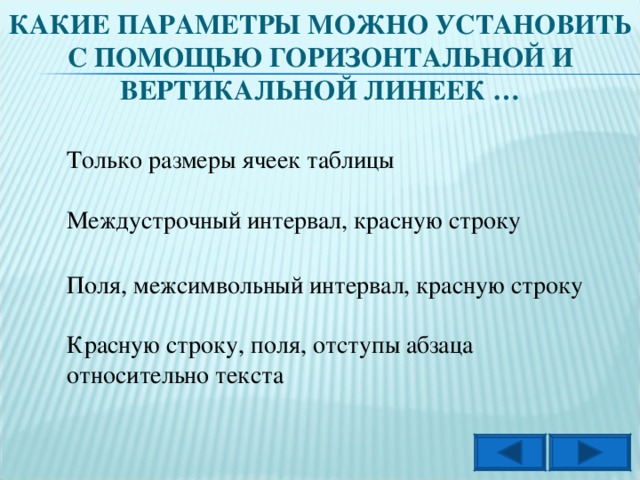 КАКИЕ ПАРАМЕТРЫ МОЖНО УСТАНОВИТЬ С ПОМОЩЬЮ ГОРИЗОНТАЛЬНОЙ И ВЕРТИКАЛЬНОЙ ЛИНЕЕК … Только размеры ячеек таблицы Междустрочный интервал, красную строку Поля, межсимвольный интервал, красную строку Красную строку, поля, отступы абзаца относительно текста