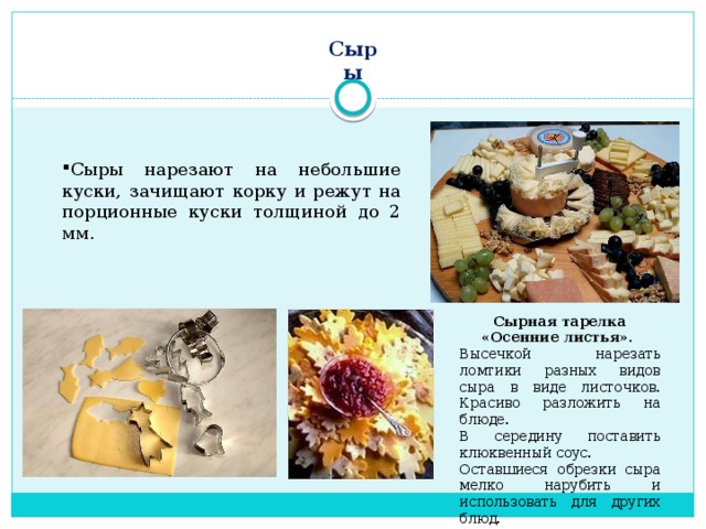 Сыры Сыры нарезают на небольшие куски, зачищают корку и режут на порционные куски толщиной до 2 мм. Сырная тарелка «Осенние листья». Высечкой нарезать ломтики разных видов сыра в виде листочков. Красиво разложить на блюде. В середину поставить клюквенный соус. Оставшиеся обрезки сыра мелко нарубить и использовать для других блюд.