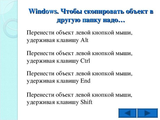 Windows . Чтобы скопировать объект в другую папку надо… Перенести объект левой кнопкой мыши, удерживая клавишу Alt Перенести объект левой кнопкой мыши, удерживая клавишу Ctrl Перенести объект левой кнопкой мыши, удерживая клавишу End Перенести объект левой кнопкой мыши, удерживая клавишу Shift