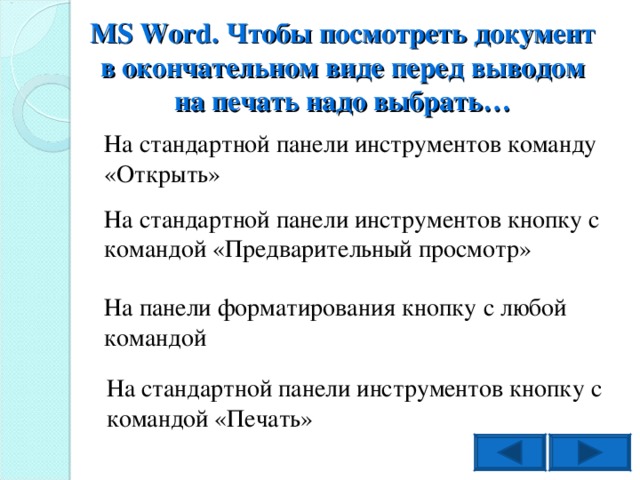 MS Word . Чтобы посмотреть документ в окончательном виде перед выводом на печать надо выбрать… На стандартной панели инструментов команду «Открыть» На стандартной панели инструментов кнопку с командой «Предварительный просмотр» На панели форматирования кнопку с любой командой На стандартной панели инструментов кнопку с командой «Печать»