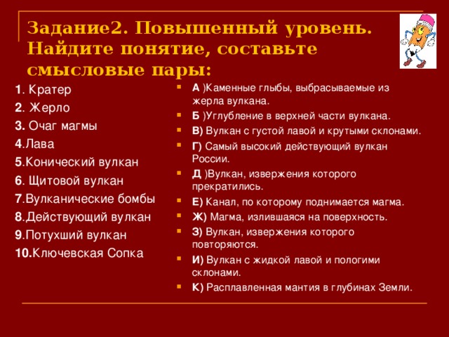 Задание2. Повышенный уровень.  Найдите понятие, составьте смысловые пары: 1 . Кратер 2 . Жерло 3. Очаг магмы 4 .Лава 5 .Конический вулкан 6 . Щитовой вулкан 7 .Вулканические бомбы 8 .Действующий вулкан 9 .Потухший вулкан 10. Ключевская Сопка