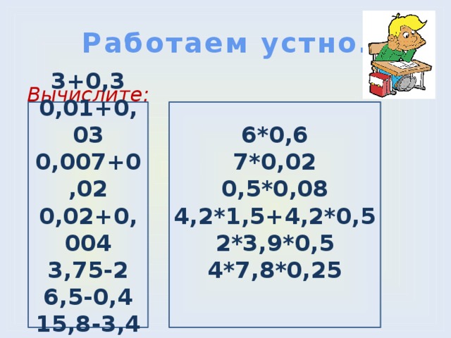Работаем устно. Вычислите:  6*0,6  7*0,02  0,5*0,08   4,2*1,5+4,2*0,5  2*3,9*0,5  4*7,8*0,25   3+0,3 0,01+0,03 0,007+0,02 0,02+0,004 3,75-2 6,5-0,4 15,8-3,4 3,21-2,1