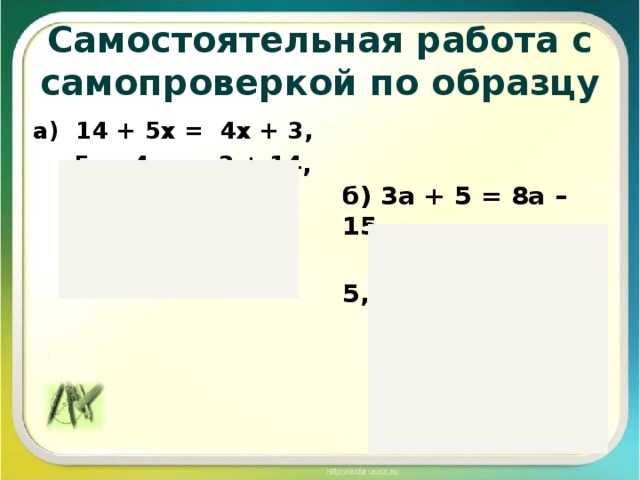 Самостоятельная работа с самопроверкой по образцу  а) 14 + 5х = 4х + 3,  5х – 4х = 3 + 14,  х = 17.  Ответ: 17. б) 3а + 5 = 8а – 15,  3а – 8а = -15 – 5,  -5х = -20,  х = -20 : (-5),  х = 4.  Ответ: 4.