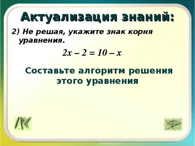 Актуализация знаний: 2) Не решая, укажите знак корня уравнения. 2х – 2 = 10 – х Составьте алгоритм решения этого уравнения