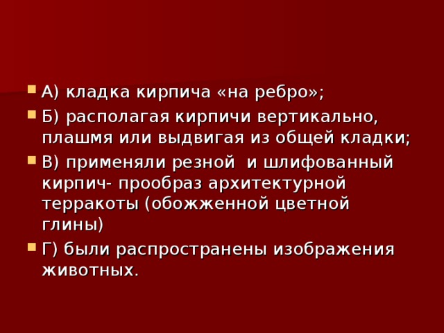 А) кладка кирпича «на ребро»; Б) располагая кирпичи вертикально, плашмя или выдвигая из общей кладки; В) применяли резной и шлифованный кирпич- прообраз архитектурной терракоты (обожженной цветной глины) Г) были распространены изображения животных.