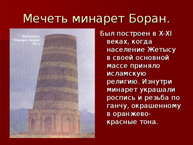 Мечеть минарет Боран. Был построен в X-XI веках, когда население Жетысу в своей основной массе приняло исламскую религию. Изнутри минарет украшали роспись и резьба по ганчу, окрашенному в оранжево- красные тона.