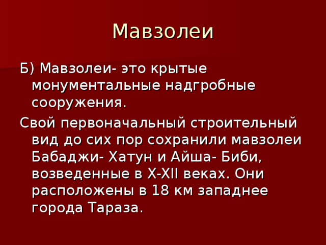 Мавзолеи Б) Мавзолеи- это крытые монументальные надгробные сооружения. Свой первоначальный строительный вид до сих пор сохранили мавзолеи Бабаджи- Хатун и Айша- Биби, возведенные в X-XII веках. Они расположены в 18 км западнее города Тараза.