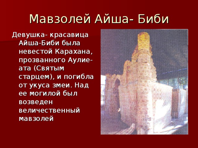 Мавзолей Айша- Биби Девушка - красавица Айша-Биби была невестой Карахана, прозванного Аулие-ата (Святым старцем), и погибла от укуса змеи. Над ее могилой был возведен величественный мавзолей