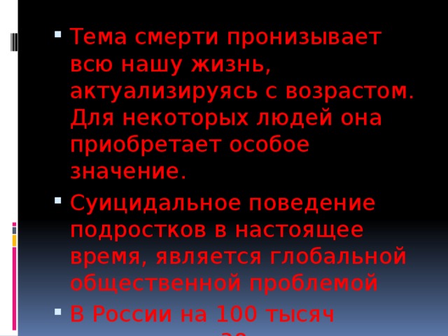 Тема смерти пронизывает всю нашу жизнь, актуализируясь с возрастом. Для некоторых людей она приобретает особое значение. Суицидальное поведение подростков в настоящее время, является глобальной общественной проблемой В России на 100 тысяч населения – 38 случаев суицида среди подростков