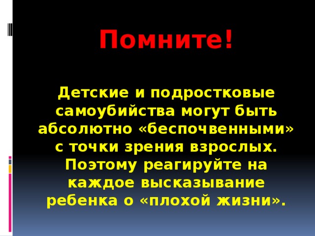 Помните!  Детские и подростковые самоубийства могут быть абсолютно «беспочвенными» с точки зрения взрослых. Поэтому реагируйте на каждое высказывание ребенка о «плохой жизни».