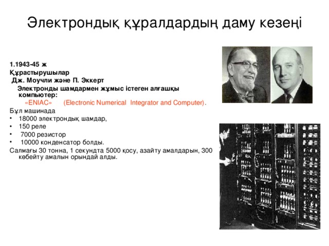 Электрондық құралдардың даму кезеңі   1.1943-45 ж Құрастырушылар  Дж. Моучли және П. Эккерт  Электронды шамдармен жұмыс істеген алғашқы компьютер:  «ENIAC» (Electronic Numerical Integrator and Computer) . Бұл машинада 18000 электрондық шамдар, 150 реле  7000 резистор  10000 конденсатор болды. Салмағы 30 тонна, 1 секундта 5000 қосу, азайту амалдарын, 300 көбейту амалын орындай алды.