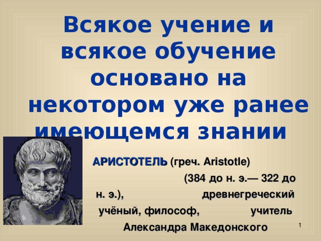 Всякое учение и всякое обучение основано на некотором уже ранее имеющемся знании АРИСТОТЕЛЬ (греч. Aristotle) (384 до н. э.— 322 до н. э.), древнегреческий учёный, философ, учитель Александра Македонского