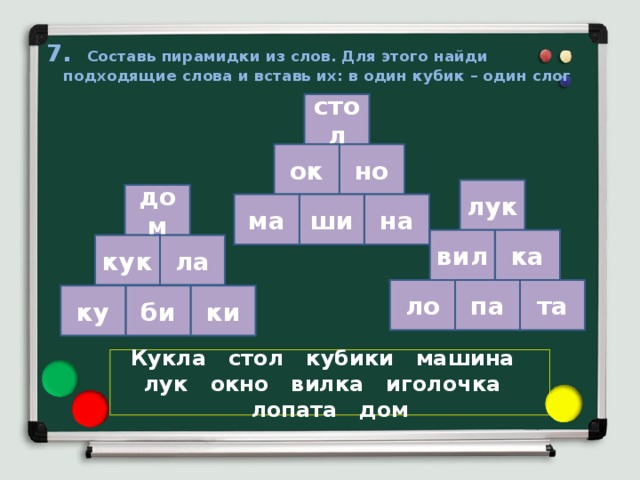 7. Составь пирамидки из слов. Для этого найди подходящие слова и вставь их: в один кубик – один слог стол но ок лук дом на ши ма ка вил кук ла па та ло ку би ки Кукла стол кубики машина лук окно вилка иголочка лопата дом