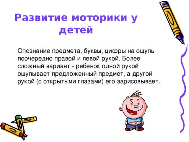 Развитие моторики у детей Опознание предмета, буквы, цифры на ощупь поочередно правой и левой рукой. Более сложный вариант - ребенок одной рукой ощупывает предложенный предмет, а другой рукой (с открытыми глазами) его зарисовывает.