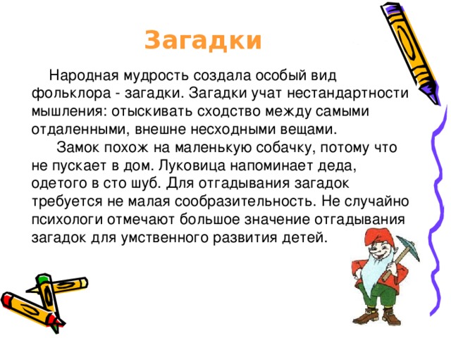 Загадки   Народная мудрость создала особый вид фольклора - загадки. Загадки учат нестандартности мышления: отыскивать сходство между самыми отдаленными, внешне несходными вещами.  Замок похож на маленькую собачку, потому что не пускает в дом. Луковица напоминает деда, одетого в сто шуб. Для отгадывания загадок требуется не малая сообразительность. Не случайно психологи отмечают большое значение отгадывания загадок для умственного развития детей.