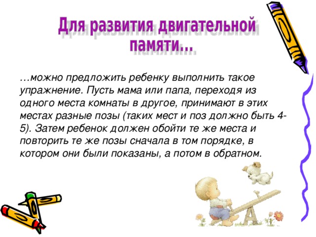 … можно предложить ребенку выполнить такое упражнение. Пусть мама или папа, переходя из одного места комнаты в другое, принимают в этих местах разные позы (таких мест и поз должно быть 4-5). Затем ребенок должен обойти те же места и повторить те же позы сначала в том порядке, в котором они были показаны, а потом в обратном.