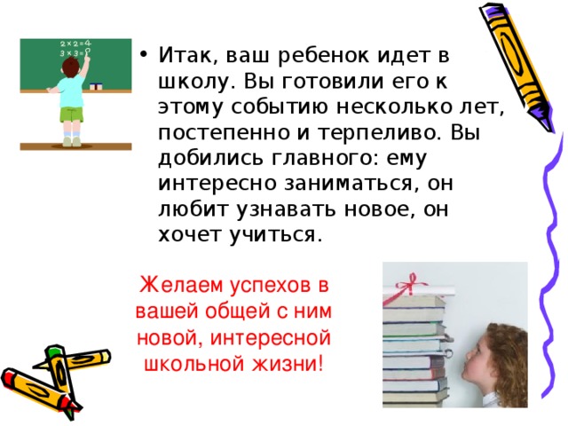 Итак, ваш ребенок идет в школу. Вы готовили его к этому событию несколько лет, постепенно и терпеливо. Вы добились главного: ему интересно заниматься, он любит узнавать новое, он хочет учиться.