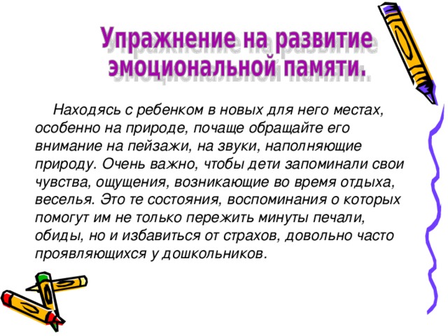 Находясь с ребенком в новых для него местах, особенно на природе, почаще обращайте его внимание на пейзажи, на звуки, наполняющие природу. Очень важно, чтобы дети запоминали свои чувства, ощущения, возникающие во время отдыха, веселья. Это те состояния, воспоминания о которых помогут им не только пережить минуты печали, обиды, но и избавиться от страхов, довольно часто проявляющихся у дошкольников.