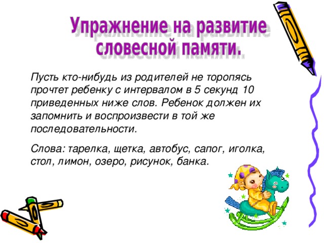 Пусть кто-нибудь из родителей не торопясь прочтет ребенку с интервалом в 5 секунд 10 приведенных ниже слов. Ребенок должен их запомнить и воспроизвести в той же последовательности. Слова: тарелка, щетка, автобус, сапог, иголка, стол, лимон, озеро, рисунок, банка.