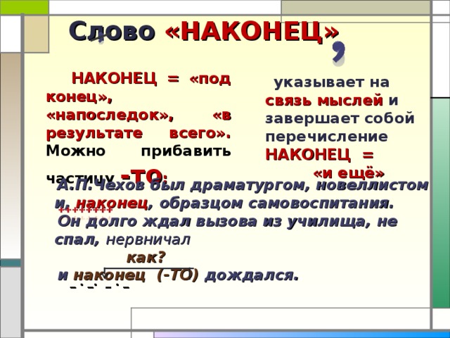 Слово «НАКОНЕЦ»  НАКОНЕЦ = «под конец», «напоследок», «в результате всего». Можно прибавить частицу -то :  указывает на связь мыслей и завершает собой перечисление НАКОНЕЦ = «и ещё»   А.П.Чехов был драматургом, новеллистом и, наконец , образцом самовоспитания.  Он долго ждал вызова из училища, не спал, нервничал    как?  и наконец (-ТО) дождался.  _ . _. _ . _ 15