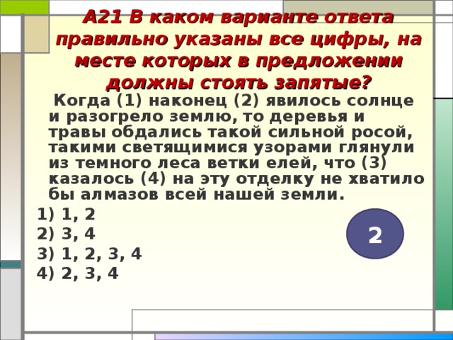 А21 В каком варианте ответа правильно указаны все цифры, на месте которых в предложении должны стоять запятые?    Когда (1) наконец (2) явилось солнце и разогрело землю, то деревья и травы обдались такой сильной росой, такими светящимися узорами глянули из темного леса ветки елей, что (3) казалось (4) на эту отделку не хватило бы алмазов всей нашей земли. 1) 1, 2 2) 3, 4 3) 1, 2, 3, 4 4) 2, 3, 4  2