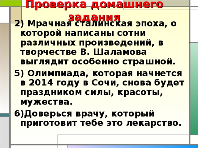 Проверка домашнего задания 2) Мрачная сталинская эпоха, о которой написаны сотни различных произведений, в творчестве В. Шаламова выглядит особенно страшной. 5) Олимпиада, которая начнется в 2014 году в Сочи, снова будет праздником силы, красоты, мужества. 6)Доверься врачу, который приготовит тебе это лекарство.