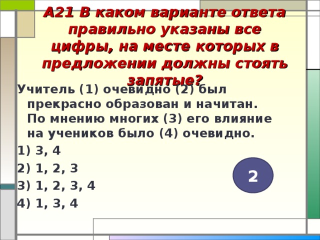 А21 В каком варианте ответа правильно указаны все цифры, на месте которых в предложении должны стоять запятые?   Учитель (1) очевидно (2) был прекрасно образован и начитан. По мнению многих (3) его влияние на учеников было (4) очевидно. 1) 3, 4 2) 1, 2, 3 3) 1, 2, 3, 4 4) 1, 3, 4  2