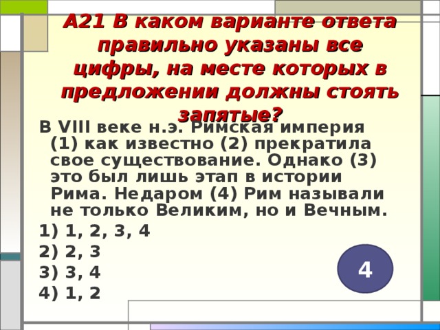 А21 В каком варианте ответа правильно указаны все цифры, на месте которых в предложении должны стоять запятые?   В VIII веке н.э. Римская империя (1) как известно (2) прекратила свое существование. Однако (3) это был лишь этап в истории Рима. Недаром (4) Рим называли не только Великим, но и Вечным. 1) 1, 2, 3, 4 2) 2, 3 3) 3, 4 4) 1, 2  4