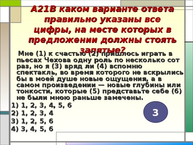 А21В каком варианте ответа правильно указаны все цифры, на месте которых в предложении должны стоять запятые?    Мне (1) к счастью (2) пришлось играть в пьесах Чехова одну роль по несколько сот раз, но я (3) вряд ли (4) вспомню спектакль, во время которого не вскрылись бы в моей душе новые ощущения, а в самом произведении — новые глубины или тонкости, которые (5) представьте себе (6) не были мною раньше замечены. 1) 1, 2, 3, 4, 5, 6 2) 1, 2, 3, 4 3) 1, 2, 5, 6 4) 3, 4, 5, 6  3