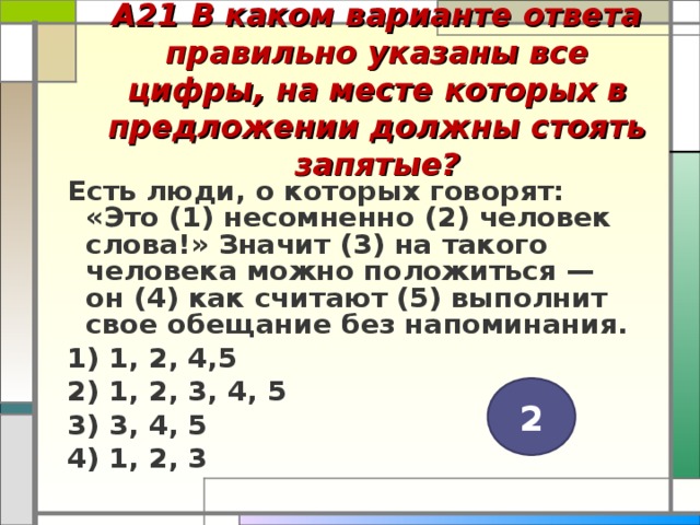 А21 В каком варианте ответа правильно указаны все цифры, на месте которых в предложении должны стоять запятые?   Есть люди, о которых говорят: «Это (1) несомненно (2) человек слова!» Значит (3) на такого человека можно положиться — он (4) как считают (5) выполнит свое обещание без напоминания. 1) 1, 2, 4,5 2) 1, 2, 3, 4, 5 3) 3, 4, 5 4) 1, 2, 3  2